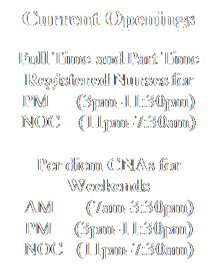 Text Box: Current Openings

Full Time and Part Time Registered Nurses for
PM      (3pm-11:30pm)
NOC    (11pm-7:30am)

Per diem CNAs for Weekends
AM       (7am-3:30pm)
PM     (3pm-11:30pm)
NOC   (11pm-7:30am)





