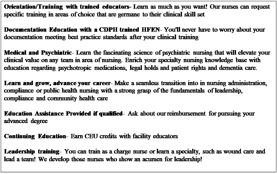 Text Box: Orientation/Training with trained educators- Learn as much as you want! Our nurses can request specific training in areas of choice that are germane to their clinical skill set

Documentation Education with a CDPH trained HFEN- You'll never have to worry about your documentation meeting best practice standards after your clinical training

Medical and Psychiatric- Learn the fascinating science of psychiatric nursing that will elevate your clinical value on any team in area of nursing. Enrich your specialty nursing knowledge base with education regarding psychotropic medications, legal holds and patient rights and dementia care.

Learn and grow, advance your career- Make a seamless transition into in nursing administration, compliance or public health nursing with a strong grasp of the fundamentals of leadership, compliance and community health care

Education Assistance Provided if qualified- Ask about our reimbursement for pursuing your advanced degree

Continuing Education- Earn CEU credits with facility educators

Leadership training- You can train as a charge nurse or learn a specialty, such as wound care and lead a team! We develop those nurses who show an acumen for leadership!

